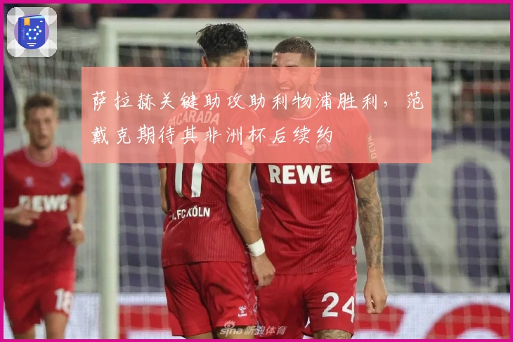 萨拉赫关键助攻助利物浦胜利，范戴克期待其非洲杯后续约