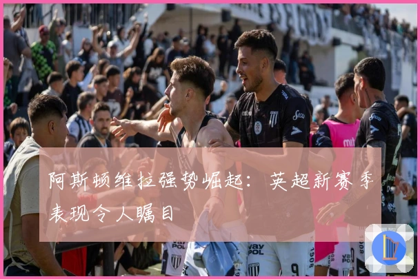 阿斯顿维拉强势崛起：英超新赛季表现令人瞩目