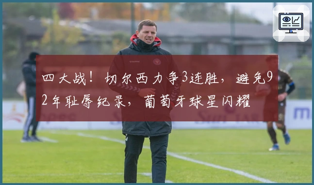 四大战！切尔西力争3连胜，避免92年耻辱纪录，葡萄牙球星闪耀