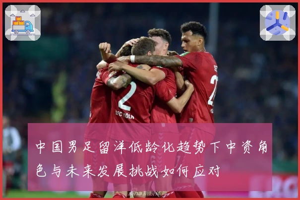 中国男足留洋低龄化趋势下中资角色与未来发展挑战如何应对