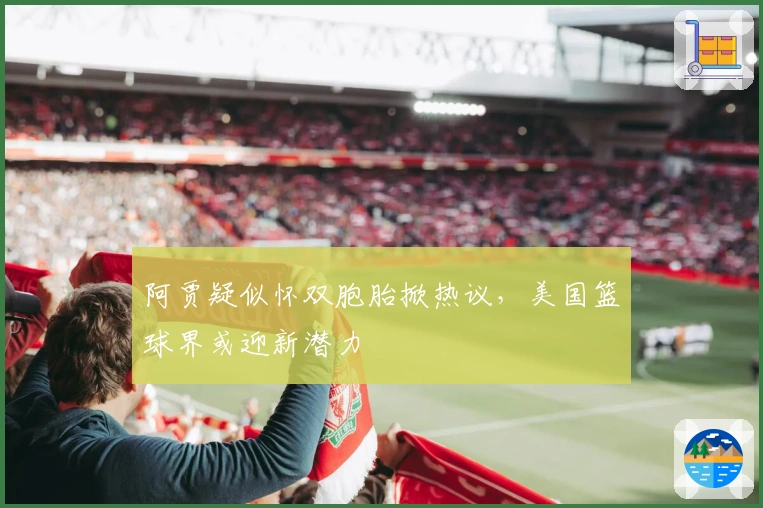 阿贾疑似怀双胞胎掀热议，美国篮球界或迎新潜力