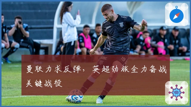 曼联力求反弹，英超劲旅全力备战关键战役