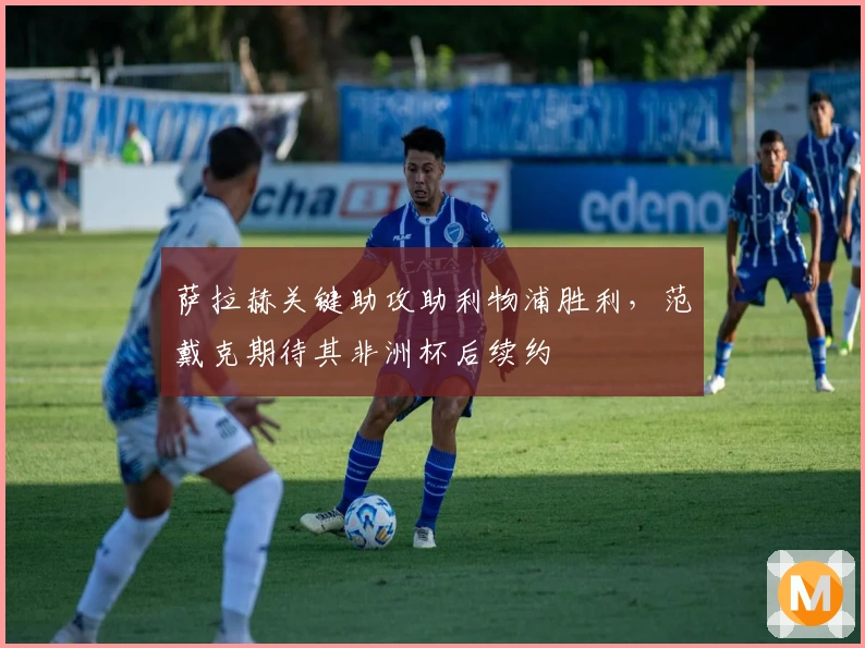 萨拉赫关键助攻助利物浦胜利，范戴克期待其非洲杯后续约