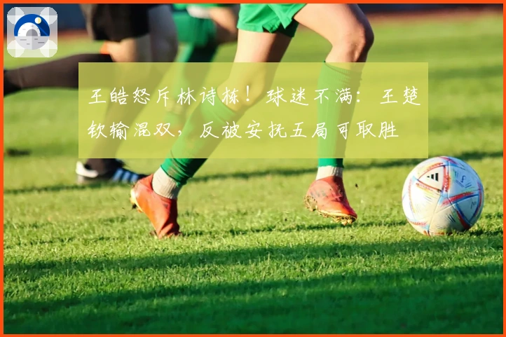 王皓怒斥林诗栋！球迷不满：王楚钦输混双，反被安抚五局可取胜