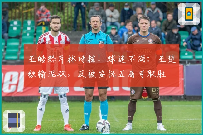 王皓怒斥林诗栋!球迷不满:王楚钦输混双,反被安抚五局可取胜