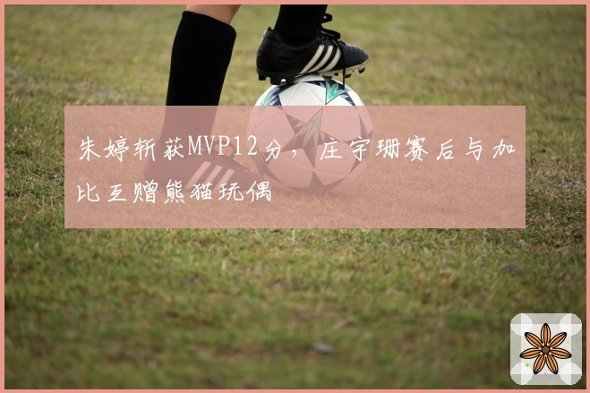 朱婷斩获MVP12分，庄宇珊赛后与加比互赠熊猫玩偶