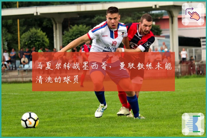 马夏尔转战墨西哥，曼联教练未能清洗的球员