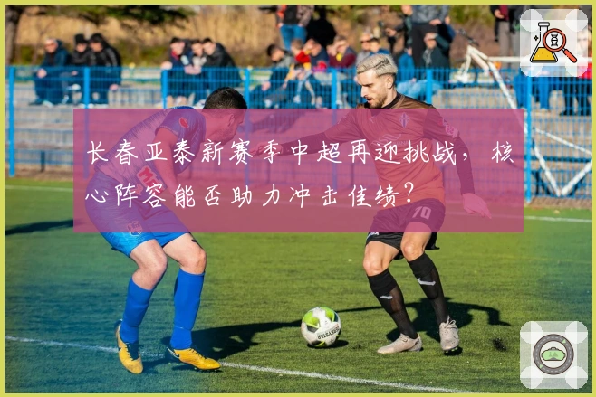 长春亚泰新赛季中超再迎挑战，核心阵容能否助力冲击佳绩？