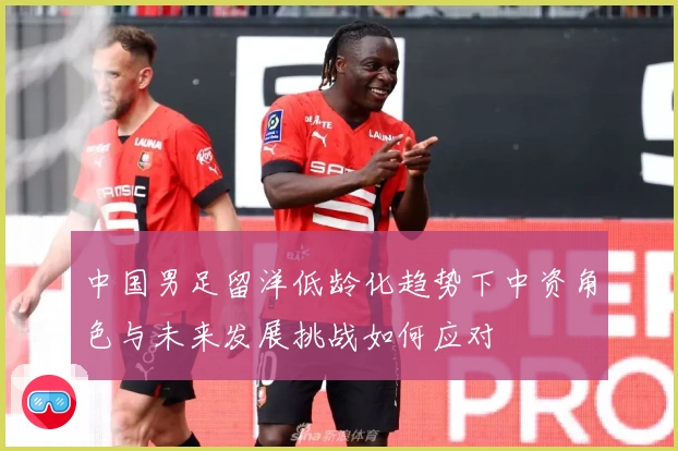 中国男足留洋低龄化趋势下中资角色与未来发展挑战如何应对