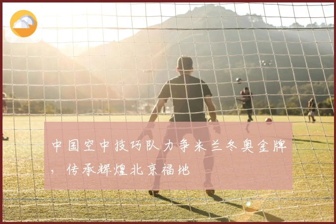 中国空中技巧队力争米兰冬奥金牌，传承辉煌北京福地
